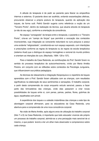 57
A atitude do terapeuta é de pedir ao paciente para liberar os empecilhos
internos e externos. O paciente deve ser acolhido, evitando exacerbações afetivas,
procurando observar a própria postura do terapeuta, quando da aplicação dos
toques, de forma sutil. Pethö Sandór sugeria como referência a noção de um
“Terceiro Ponto”, dentro da realização da técnica, que atuaria através do terapeuta
(e não do seu ego), conforme a orientação da consciência.
No espaço “consagrado” da terapia entre o terapeuta, o paciente e o “Terceiro
Ponto”, cria-se um “campo de forças” que permitirá a evocação dos conteúdos
inconscientes, cuja integração ao consciente redundará na cura psíquica e possui
uma evidente “religiosidade”, constituindo-se num espaço separado, com interdições
e prescrições conforme as regras do terapeuta ou às regras da escola terapêutica
(sistema ritual) que o distingue do espaço homogêneo e racional do mundo profano
e orientam as intenções de cura. (Machado, 1994: 129 e 137).
Para o trabalho da Casa Redonda, as contribuições do Prof. Sandór foram no
sentido do processo terapêutico de autoconhecimento, vivido por Maria Amélia
Pereira, em conjunto com as reflexões sobre conteúdos da Psicologia Junguiana,
que influenciaram sua prática pedagógica.
As técnicas de relaxamento e integração fisiopsíquica e o repertório de toques
aprendidos com o Prof. Sandór foram utilizados com as crianças, com resultados
significativos na elaboração de seus sentimentos e sensações. O trabalho corporal,
a partir desta compreensão do corpo enquanto veículo sensível, passou a fazer
parte das brincadeiras das crianças, onde elas passaram a criar novas
possibilidades de toques entre si, com penas, painas, pedras, flores, gotinhas de
água, espalhadas com pincel.
A experiência dos toques e a adesão instantânea das crianças a este tipo de
abordagem corporal afirmaram, para os educadores da Casa Redonda, uma
abertura para a compreensão de uma nova consciência corporal.
Na visão de Maria Amélia, após alguns anos de utilização do trabalho corporal
(foto 7 e 8) na Casa Redonda, é importante que todo educador vivencie ele próprio
um processo de trabalho corporal, abrindo-se a uma percepção mais sensível de si
mesmo, o que poderá levá-lo a ter um olhar mais observador e compreensivo sobre
cada criança.
 