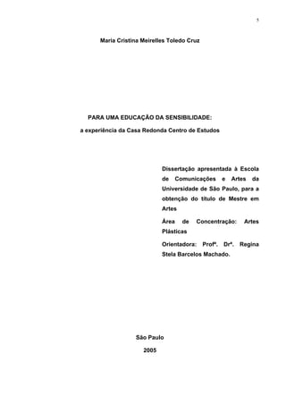 5
Maria Cristina Meirelles Toledo Cruz
PARA UMA EDUCAÇÃO DA SENSIBILIDADE:
a experiência da Casa Redonda Centro de Estudos
Dissertação apresentada à Escola
de Comunicações e Artes da
Universidade de São Paulo, para a
obtenção do título de Mestre em
Artes
Área de Concentração: Artes
Plásticas
Orientadora: Profª. Drª. Regina
Stela Barcelos Machado.
São Paulo
2005
 