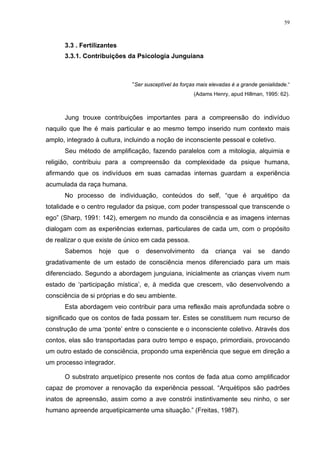 59
3.3 . Fertilizantes
3.3.1. Contribuições da Psicologia Junguiana
“Ser susceptível às forças mais elevadas é a grande genialidade.“
(Adams Henry, apud Hillman, 1995: 62).
Jung trouxe contribuições importantes para a compreensão do indivíduo
naquilo que lhe é mais particular e ao mesmo tempo inserido num contexto mais
amplo, integrado à cultura, incluindo a noção de inconsciente pessoal e coletivo.
Seu método de amplificação, fazendo paralelos com a mitologia, alquimia e
religião, contribuiu para a compreensão da complexidade da psique humana,
afirmando que os indivíduos em suas camadas internas guardam a experiência
acumulada da raça humana.
No processo de individuação, conteúdos do self, “que é arquétipo da
totalidade e o centro regulador da psique, com poder transpessoal que transcende o
ego” (Sharp, 1991: 142), emergem no mundo da consciência e as imagens internas
dialogam com as experiências externas, particulares de cada um, com o propósito
de realizar o que existe de único em cada pessoa.
Sabemos hoje que o desenvolvimento da criança vai se dando
gradativamente de um estado de consciência menos diferenciado para um mais
diferenciado. Segundo a abordagem junguiana, inicialmente as crianças vivem num
estado de ‘participação mística’, e, à medida que crescem, vão desenvolvendo a
consciência de si próprias e do seu ambiente.
Esta abordagem veio contribuir para uma reflexão mais aprofundada sobre o
significado que os contos de fada possam ter. Estes se constituem num recurso de
construção de uma ‘ponte’ entre o consciente e o inconsciente coletivo. Através dos
contos, elas são transportadas para outro tempo e espaço, primordiais, provocando
um outro estado de consciência, propondo uma experiência que segue em direção a
um processo integrador.
O substrato arquetípico presente nos contos de fada atua como amplificador
capaz de promover a renovação da experiência pessoal. “Arquétipos são padrões
inatos de apreensão, assim como a ave constrói instintivamente seu ninho, o ser
humano apreende arquetipicamente uma situação.” (Freitas, 1987).
 