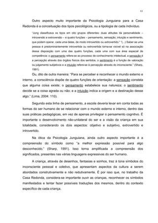 61
Outro aspecto muito importante da Psicologia Junguiana para a Casa
Redonda é a conceituação dos tipos psicológicos, ou a tipologia de cada indivíduo.
“Jung classificava os tipos em oito grupos diferentes: duas atitudes da personalidade –
introversão e extroversão – e quatro funções – pensamento, sensação, intuição e sentimento,
que podem operar, cada uma delas, de modo introvertido ou extrovertido.” “(...) Saber se uma
pessoa é predominantemente introvertida ou extrovertida torna-se visível só na associação
dessa disposição com uma das quatro funções, cada uma com sua área especial de
competência: o pensamento refere-se ao processo de conhecimento intelectual, a sensação é
a percepção através dos órgãos físicos dos sentidos, o sentimento é a função de valoração
ou julgamento subjetivos e a intuição refere-se à percepção através do inconsciente.” (Sharp,
1991).
Ou, dito de outra maneira: “Para se perceber e reconhecer o mundo externo e
interno, a consciência dispõe de quatro funções de orientação: a sensação constela
que alguma coisa existe; o pensamento estabelece sua natureza; o sentimento
decide se a coisa agrada ou não; e a intuição indica a origem e a destinação desse
algo.” (Lima, 2004: 110).
Segundo esta linha de pensamento, a escola deveria levar em conta todas as
formas do ser humano de se relacionar com o mundo externo e interno, dentro das
suas práticas pedagógicas, em vez de apenas privilegiar o pensamento cognitivo. É
importante o desenvolvimento não-unilateral do ser e a visão da criança em sua
totalidade, considerando os dois aspectos: objetivo e subjetivo, extrovertido e
introvertido.
Na ótica da Psicologia Junguiana, ainda outro aspecto importante é a
compreensão do símbolo como “a melhor expressão possível para algo
desconhecido.” (Sharp, 1991). Isso torna amplificada a compreensão dos
significados, presentes nas várias linguagens expressivas do ser humano.
A criança, através de desenhos, fantasias e sonhos, traz à tona símbolos do
inconsciente pessoal e coletivo, que apresentam aspectos da cultura a serem
abordados construtivamente e não redutivamente. É por isso que, no trabalho da
Casa Redonda, considera-se importante ouvir as crianças, reconhecer os símbolos
manifestados e tentar fazer possíveis traduções dos mesmos, dentro do contexto
específico de cada criança.
 