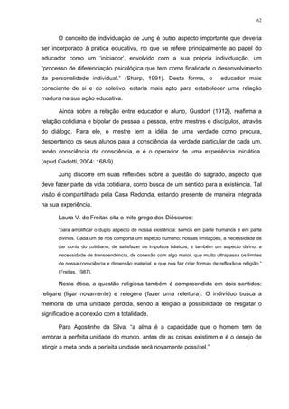 62
O conceito de individuação de Jung é outro aspecto importante que deveria
ser incorporado à prática educativa, no que se refere principalmente ao papel do
educador como um ‘iniciador’, envolvido com a sua própria individuação, um
“processo de diferenciação psicológica que tem como finalidade o desenvolvimento
da personalidade individual.” (Sharp, 1991). Desta forma, o educador mais
consciente de si e do coletivo, estaria mais apto para estabelecer uma relação
madura na sua ação educativa.
Ainda sobre a relação entre educador e aluno, Gusdorf (1912), reafirma a
relação cotidiana e bipolar de pessoa a pessoa, entre mestres e discípulos, através
do diálogo. Para ele, o mestre tem a idéia de uma verdade como procura,
despertando os seus alunos para a consciência da verdade particular de cada um,
tendo consciência da consciência, e é o operador de uma experiência iniciática.
(apud Gadotti, 2004: 168-9).
Jung discorre em suas reflexões sobre a questão do sagrado, aspecto que
deve fazer parte da vida cotidiana, como busca de um sentido para a existência. Tal
visão é compartilhada pela Casa Redonda, estando presente de maneira integrada
na sua experiência.
Laura V. de Freitas cita o mito grego dos Dióscuros:
“para amplificar o duplo aspecto de nossa existência: somos em parte humanos e em parte
divinos. Cada um de nós comporta um aspecto humano: nossas limitações, a necessidade de
dar conta do cotidiano, de satisfazer os impulsos básicos; e também um aspecto divino: a
necessidade de transcendência, de conexão com algo maior, que muito ultrapassa os limites
de nossa consciência e dimensão material, e que nos faz criar formas de reflexão e religião.”
(Freitas, 1987).
Nesta ótica, a questão religiosa também é compreendida em dois sentidos:
religare (ligar novamente) e relegere (fazer uma releitura). O indivíduo busca a
memória de uma unidade perdida, sendo a religião a possibilidade de resgatar o
significado e a conexão com a totalidade.
Para Agostinho da Silva, “a alma é a capacidade que o homem tem de
lembrar a perfeita unidade do mundo, antes de as coisas existirem e é o desejo de
atingir a meta onde a perfeita unidade será novamente possível.”
 