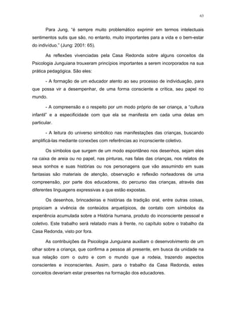 63
Para Jung, “é sempre muito problemático exprimir em termos intelectuais
sentimentos sutis que são, no entanto, muito importantes para a vida e o bem-estar
do indivíduo.” (Jung: 2001: 65).
As reflexões vivenciadas pela Casa Redonda sobre alguns conceitos da
Psicologia Junguiana trouxeram princípios importantes a serem incorporados na sua
prática pedagógica. São eles:
- A formação de um educador atento ao seu processo de individuação, para
que possa vir a desempenhar, de uma forma consciente e crítica, seu papel no
mundo.
- A compreensão e o respeito por um modo próprio de ser criança, a “cultura
infantil” e a especificidade com que ela se manifesta em cada uma delas em
particular.
- A leitura do universo simbólico nas manifestações das crianças, buscando
amplificá-las mediante conexões com referências ao inconsciente coletivo.
Os símbolos que surgem de um modo espontâneo nos desenhos, sejam eles
na caixa de areia ou no papel, nas pinturas, nas falas das crianças, nos relatos de
seus sonhos e suas histórias ou nos personagens que vão assumindo em suas
fantasias são materiais de atenção, observação e reflexão norteadores de uma
compreensão, por parte dos educadores, do percurso das crianças, através das
diferentes linguagens expressivas a que estão expostas.
Os desenhos, brincadeiras e histórias da tradição oral, entre outras coisas,
propiciam a vivência de conteúdos arquetípicos, de contato com símbolos da
experiência acumulada sobre a História humana, produto do inconsciente pessoal e
coletivo. Este trabalho será relatado mais à frente, no capítulo sobre o trabalho da
Casa Redonda, visto por fora.
As contribuições da Psicologia Junguiana auxiliam o desenvolvimento de um
olhar sobre a criança, que confirma a pessoa ali presente, em busca da unidade na
sua relação com o outro e com o mundo que a rodeia, trazendo aspectos
conscientes e inconscientes. Assim, para o trabalho da Casa Redonda, estes
conceitos deveriam estar presentes na formação dos educadores.
 