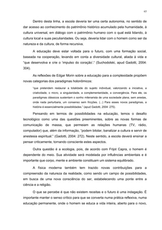 65
Dentro desta linha, a escola deveria ter uma certa autonomia, no sentido de
dar acesso ao conhecimento do patrimônio histórico acumulado pela humanidade, à
cultura universal, em diálogo com o patrimônio humano com o qual está lidando, à
cultura local e suas peculiaridades. Ou seja, deveria lidar com o homem como ser da
natureza e da cultura, de forma recursiva.
A educação deve estar voltada para o futuro, com uma formação social,
baseada na cooperação, levando em conta a diversidade cultural, aliada à vida e
“que desenvolva e crie o ‘impulso do coração’.“ (Suchodolski, apud Gadotti, 2004:
304).
As reflexões de Edgar Morin sobre a educação para a complexidade propõem
novas categorias dos paradigmas holonômicos:
“que pretendem restaurar a totalidade do sujeito individual, valorizando a iniciativa, a
criatividade, o micro, a singularidade, a complementaridade, a convergência. Para ele, os
paradigmas clássicos sustentam o sonho milenarista de uma sociedade plana, sem arestas,
onde nada perturbaria, um consenso sem fricções. (...) Para esses novos paradigmas, a
história é essencialmente possibilidades.” (apud Gadotti, 2004: 275).
Pensando em termos de possibilidades na educação, temos o desafio
tecnológico como uma das questões preeminentes, sobre as novas formas de
comunicação de massa, que permeiam as relações humanas (TV, rádio,
computador) que, além da informação, “podem bitolar, banalizar a cultura e servir de
anestesia espiritual.” (Gadotti, 2004: 272). Neste sentido, a escola deverá ensinar a
pensar criticamente, tornando consciente estes aspectos.
Outra questão é a ecologia, pois, de acordo com Frijot Capra, o homem é
dependente do meio. Sua atividade será modelada por influências ambientais e é
importante que corpo, mente e ambiente constituam um sistema equilibrado.
A física moderna também tem trazido novas contribuições para a
compreensão da natureza da realidade, como sendo um campo de possibilidades,
em busca de uma nova consciência do ser, estabelecendo uma ponte entre a
ciência e a religião.
O que se percebe é que não existem receitas e o futuro é uma indagação. É
importante manter o senso crítico para que se converta numa prática reflexiva, numa
educação permanente, onde o homem se educa a vida inteira, aberto para o novo,
 