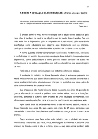 67
4. SOBRE A EDUCAÇÃO DA SENSIBILIDADE: o tronco visto por dentro
“Há muitos e muitos anos atrás, quando o céu era pertinho da terra, as mães colhiam estrelas
para as crianças brincarem e brincando elas construíam seu lugar entre o céu e a terra.”
Texto Maori
É preciso definir o meu modo de relação com o objeto desta pesquisa, pois
meu olhar é também de dentro, de alguém que faz parte deste trabalho. Por um
lado, este fato é importante, pois a compreensão é pelo vivido, pela experiência
significativa como educadora que observa, atua diretamente com as crianças,
participa e contribui para as reflexões sobre a prática, em conjunto com a equipe
A minha questão é tentar compreender os conceitos, fundamentos, enfoques
e confluências, no sentido de encontrar a essência deste trabalho, integrando minha
experiência, como pesquisadora e como pessoa. Neste percurso na busca do
conhecimento e do saber, compartilho com outros educadores esta aprendizagem
de vida.
Para isso, é preciso contextualizar este trabalho no tempo e espaço.
A essência do trabalho da Casa Redonda talvez já estivesse presente em
Maria Amélia Pereira, que desde criança brincou muito, numa escola à beira-mar e
desde adolescente iniciou atividades com crianças no quintal de sua casa, além de
atuar voluntariamente em projetos sociais.
Sua chegada a São Paulo foi numa época marcante, nos anos 60, período de
grande efervescência cultural e política, com muitas idéias, sonhos e intuições.
Encontrou parceiros e autores, com projetos de uma educação democrática, que
alimentaram suas inquietações para, aos poucos, dar forma ao seu projeto de vida.
Após vários anos de experiências dentro e fora do sistema escolar, nasceu a
Casa Redonda, nos anos 80, que, agora com mais de 21 anos, conquista sua
maioridade, com muitas descobertas e reafirmações da crença no ser humano e na
criança.
Como metáfora para falar sobre este trabalho, uso o símbolo da árvore,
identificando suas raízes, seu caule, seiva, ramificações e sementes. A árvore é uma
imagem de ligação entre o céu e a terra, onde o que está acima também está
 