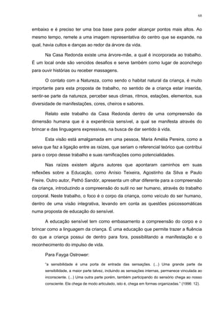 68
embaixo e é preciso ter uma boa base para poder alcançar pontos mais altos. Ao
mesmo tempo, remete a uma imagem representativa do centro que se expande, na
qual, havia cultos e danças ao redor da árvore da vida.
Na Casa Redonda existe uma árvore-mãe, a qual é incorporada ao trabalho.
É um local onde são vencidos desafios e serve também como lugar de aconchego
para ouvir histórias ou receber massagens.
O contato com a Natureza, como sendo o habitat natural da criança, é muito
importante para esta proposta de trabalho, no sentido de a criança estar inserida,
sentir-se parte da natureza, perceber seus climas, ritmos, estações, elementos, sua
diversidade de manifestações, cores, cheiros e sabores.
Relato este trabalho da Casa Redonda dentro de uma compreensão da
dimensão humana que é a experiência sensível, a qual se manifesta através do
brincar e das linguagens expressivas, na busca de dar sentido à vida.
Esta visão está amalgamada em uma pessoa, Maria Amélia Pereira, como a
seiva que faz a ligação entre as raízes, que seriam o referencial teórico que contribui
para o corpo desse trabalho e suas ramificações como potencialidades.
Nas raízes existem alguns autores que apontaram caminhos em suas
reflexões sobre a Educação, como Anísio Teixeira, Agostinho da Silva e Paulo
Freire. Outro autor, Pethö Sandór, apresenta um olhar diferente para a compreensão
da criança, introduzindo a compreensão do sutil no ser humano, através do trabalho
corporal. Neste trabalho, o foco é o corpo da criança, como veículo do ser humano,
dentro de uma visão integrativa, levando em conta as questões psicossomáticas
numa proposta de educação do sensível.
A educação sensível tem como embasamento a compreensão do corpo e o
brincar como a linguagem da criança. É uma educação que permite trazer a fluência
do que a criança possui de dentro para fora, possibilitando a manifestação e o
reconhecimento do impulso de vida.
Para Fayga Ostrower:
“a sensibilidade é uma porta de entrada das sensações. (...) Uma grande parte da
sensibilidade, a maior parte talvez, incluindo as sensações internas, permanece vinculada ao
inconsciente. (...) Uma outra parte porém, também participando do sensório chega ao nosso
consciente. Ela chega de modo articulado, isto é, chega em formas organizadas.” (1996: 12).
 