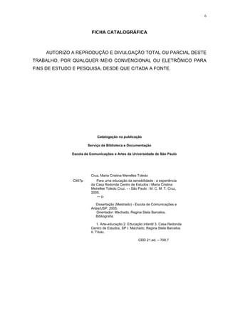 6
FICHA CATALOGRÁFICA
AUTORIZO A REPRODUÇÃO E DIVULGAÇÃO TOTAL OU PARCIAL DESTE
TRABALHO, POR QUALQUER MEIO CONVENCIONAL OU ELETRÔNICO PARA
FINS DE ESTUDO E PESQUISA, DESDE QUE CITADA A FONTE.
Catalogação na publicação
Serviço de Biblioteca e Documentação
Escola de Comunicações e Artes da Universidade de São Paulo
Cruz, Maria Cristina Meirelles Toledo
C957p Para uma educação da sensibilidade : a experiência
da Casa Redonda Centro de Estudos / Maria Cristina
Meirelles Toledo Cruz. - - São Paulo : M. C. M. T. Cruz,
2005.
--- p.
Dissertação (Mestrado) - Escola de Comunicações e
Artes/USP, 2005.
Orientador: Machado, Regina Stela Barcelos.
Bibliografia
1. Arte-educação 2. Educação infantil 3. Casa Redonda
Centro de Estudos, SP I. Machado, Regina Stela Barcelos
II. Título.
CDD 21.ed. – 700.7
 