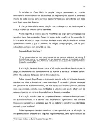 69
O trabalho da Casa Redonda propõe integrar pensamento e coração,
consciente e inconsciente e os educadores se preparam para acolher a dimensão
interna de cada criança, como ouvintes desta manifestação, aprendendo com cada
uma delas o que traz de novo.
A criança é respeitada na sua relação com um tempo uno, no ‘aqui e agora’ e
na sua vivência de unidade com a totalidade.
Nesta proposta, o enfoque está na importância do corpo como um receptáculo
sensitivo, tanto das percepções físicas como das sutis, uma forma de expressão do
inconsciente. Através do corpo, a criança estabelece uma relação de vínculo e afeto,
aprendendo a sentir o que faz sentido, na relação consigo próprio, com os pais,
educadores, amigos, com o mundo e a vida.
Segundo Paulo Machado 2
:
“O ser humano deve ser visto como energia que se expressa vivamente na criança. É
importante aprender a ver o educando em sua expressão viva que se manifesta no olhar,
postura, movimentação, ritmo, harmonia, criatividade e leveza, que indica as transformações
que estão acontecendo.”
A educação da sensibilidade busca a “afirmação simultânea da natureza e da
graça, da imanência e da transcendência, do homem e de Deus.” (Ferreira Santos,
2004: 13), na busca da ligação com a dimensão divina.
Sobre o papel do professor, é importante que ele tenha consciência do poder
que tem nas mãos e do uso que possa fazer disso. É necessário que ele passe por
um processo de autoconhecimento, em que reveja sua história pessoal, reavalie
suas experiências, perceba suas limitações e virtudes para poder atuar com as
crianças, levando em conta a dimensão interna de cada uma delas.
A educação também deve ser compreendida como a vivência de um processo
de autoconhecimento e é através das experiências significativas nas diversas
linguagens expressivas e artísticas que irá se elaborar e construir sua identidade
pessoal, grupal e cultural.
Estas linguagens são compreendidas como a possibilidade de afirmação de
sua potencialidade criadora que, segundo Regina Machado, abre a possibilidade de
2
Informação Verbal, no Curso Corpo de Criança, 2004.
3
 