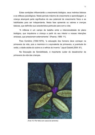 71
Estas condições influenciarão o crescimento biológico, seus instintos básicos
e os reflexos psicológicos. Neste período máximo de crescimento e aprendizagem, a
criança alcançará parte significativa do seu potencial de crescimento físico e as
habilidades para ser independente. Nesta fase apreende os valores e crenças
básicas, que definirão sua característica particular para com a vida.
“A infância é um campo de batalha entre a intencionalidade do plano
biológico, que impulsiona a criança a partir do seu interior e nossas intenções
ansiosas, que pressionam externamente.” (Pearce, 1989: 11).
Para Comênio (1592-1670), “a educação dos homens deve começar na
primavera da vida, pois a meninice é o equivalente da primavera, a juventude do
verão, a idade adulta do outono e a velhice do inverno.” (apud Gadotti,2004: 81).
Na Educação da Sensibilidade, é importante cuidar do desabrochar da
primavera da vida das crianças.
(Foto 10. Flor feita com casca de semente)
 