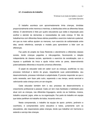 72
4.1. A essência do trabalho
“O brincar é um modo de habitar o mundo.”
Luiz Carlos Garrocho
O trabalho acontece com aproximadamente trinta crianças, divididas
proporcionalmente entre meninos e meninas, e distribuídas entre as diferentes faixas
etárias. O atendimento é feito por quatro educadores que estão à disposição para
acolher e atender às demandas e necessidades de cada criança. O fato de
trabalharmos com diferentes faixas etárias possibilita o exercício maternal e paternal,
em que os mais velhos ajudam os menores, num exercício de solidariedade entre
eles, sendo referência, exemplo e modelo para aprenderem a lidar com as
diferenças.
Faz parte do projeto da Casa Redonda o atendimento a diferentes classes
sociais, tendo crianças pagantes e não-pagantes, favorecendo a relação
independente de classes sociais, apontando o exercício da socialização, com a
riqueza e qualidade da troca e ajuda mútua entre os pares, desenvolvendo
potencialidades diferentes e trocando universos diferentes.
O papel do educador está em saber ouvir as crianças, acolhê-las no seu
processo individual e dentro do grupo, respeitando suas potencialidades, seu
desenvolvimento, processo individual e subjetividade. É preciso responder ao que o
outro necessita, sem fazer pelo outro, esperando o seu tempo, sendo sensível e
valorizando cada criança como um ser singular.
Cada educador também tem o seu processo de desenvolvimento e
crescimento profissional e pessoal. Cada um tem mais facilidade e habilidade para
atuar com as crianças, nas diferentes linguagens, sendo via as histórias, música,
trabalho corporal, jogos, artes ou na organização. Faz parte do trabalho em equipe
que todos partilhem do trabalho de todos, trocando entre si.
Nesta compreensão, o trabalho da equipe de apoio: porteiro, jardineiro e
cozinheira, é compreendido como educativo e todos, juntamente com os
educadores, são responsáveis pelas crianças, tendo que trabalhar em harmonia e
estando a serviço das crianças.
 
