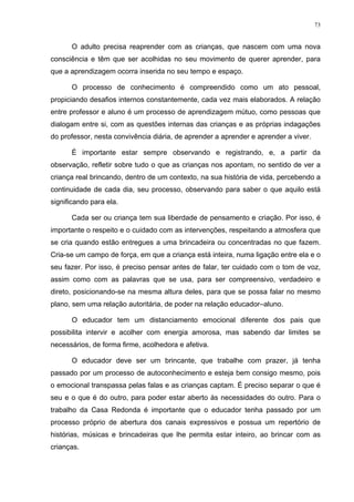 73
O adulto precisa reaprender com as crianças, que nascem com uma nova
consciência e têm que ser acolhidas no seu movimento de querer aprender, para
que a aprendizagem ocorra inserida no seu tempo e espaço.
O processo de conhecimento é compreendido como um ato pessoal,
propiciando desafios internos constantemente, cada vez mais elaborados. A relação
entre professor e aluno é um processo de aprendizagem mútuo, como pessoas que
dialogam entre si, com as questões internas das crianças e as próprias indagações
do professor, nesta convivência diária, de aprender a aprender e aprender a viver.
É importante estar sempre observando e registrando, e, a partir da
observação, refletir sobre tudo o que as crianças nos apontam, no sentido de ver a
criança real brincando, dentro de um contexto, na sua história de vida, percebendo a
continuidade de cada dia, seu processo, observando para saber o que aquilo está
significando para ela.
Cada ser ou criança tem sua liberdade de pensamento e criação. Por isso, é
importante o respeito e o cuidado com as intervenções, respeitando a atmosfera que
se cria quando estão entregues a uma brincadeira ou concentradas no que fazem.
Cria-se um campo de força, em que a criança está inteira, numa ligação entre ela e o
seu fazer. Por isso, é preciso pensar antes de falar, ter cuidado com o tom de voz,
assim como com as palavras que se usa, para ser compreensivo, verdadeiro e
direto, posicionando-se na mesma altura deles, para que se possa falar no mesmo
plano, sem uma relação autoritária, de poder na relação educador–aluno.
O educador tem um distanciamento emocional diferente dos pais que
possibilita intervir e acolher com energia amorosa, mas sabendo dar limites se
necessários, de forma firme, acolhedora e afetiva.
O educador deve ser um brincante, que trabalhe com prazer, já tenha
passado por um processo de autoconhecimento e esteja bem consigo mesmo, pois
o emocional transpassa pelas falas e as crianças captam. É preciso separar o que é
seu e o que é do outro, para poder estar aberto às necessidades do outro. Para o
trabalho da Casa Redonda é importante que o educador tenha passado por um
processo próprio de abertura dos canais expressivos e possua um repertório de
histórias, músicas e brincadeiras que lhe permita estar inteiro, ao brincar com as
crianças.
 