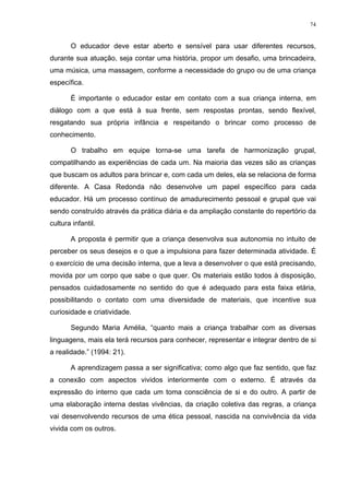 74
O educador deve estar aberto e sensível para usar diferentes recursos,
durante sua atuação, seja contar uma história, propor um desafio, uma brincadeira,
uma música, uma massagem, conforme a necessidade do grupo ou de uma criança
específica.
É importante o educador estar em contato com a sua criança interna, em
diálogo com a que está à sua frente, sem respostas prontas, sendo flexível,
resgatando sua própria infância e respeitando o brincar como processo de
conhecimento.
O trabalho em equipe torna-se uma tarefa de harmonização grupal,
compatilhando as experiências de cada um. Na maioria das vezes são as crianças
que buscam os adultos para brincar e, com cada um deles, ela se relaciona de forma
diferente. A Casa Redonda não desenvolve um papel específico para cada
educador. Há um processo contínuo de amadurecimento pessoal e grupal que vai
sendo construído através da prática diária e da ampliação constante do repertório da
cultura infantil.
A proposta é permitir que a criança desenvolva sua autonomia no intuito de
perceber os seus desejos e o que a impulsiona para fazer determinada atividade. É
o exercício de uma decisão interna, que a leva a desenvolver o que está precisando,
movida por um corpo que sabe o que quer. Os materiais estão todos à disposição,
pensados cuidadosamente no sentido do que é adequado para esta faixa etária,
possibilitando o contato com uma diversidade de materiais, que incentive sua
curiosidade e criatividade.
Segundo Maria Amélia, “quanto mais a criança trabalhar com as diversas
linguagens, mais ela terá recursos para conhecer, representar e integrar dentro de si
a realidade.” (1994: 21).
A aprendizagem passa a ser significativa; como algo que faz sentido, que faz
a conexão com aspectos vividos interiormente com o externo. É através da
expressão do interno que cada um toma consciência de si e do outro. A partir de
uma elaboração interna destas vivências, da criação coletiva das regras, a criança
vai desenvolvendo recursos de uma ética pessoal, nascida na convivência da vida
vivida com os outros.
 