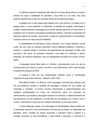 75
A vivência corporal é importante pelo fato de a criança desenvolver no corpo e
através do corpo a habilidade de perceber o seu limite e o do outro, nas suas
próprias experiências e não por ameaças externas de possíveis perigos.
A relação com o outro passa pela relação com o seu entorno, o contato com o
espaço físico, o meio ambiente e a Natureza, no sentido de respeito, valorização e
cuidado, desenvolvendo a percepção de se sentir fazendo parte de um todo maior. A
ecologia é em si mesma a percepção da Natureza exterior, incluindo a percepção da
Natureza interna do homem, construindo a noção de ‘pertencimento’ à humanidade,
à própria cultura e ao seu local de habitação.
A possibilidade de internalizar muitas vivências, ouvir muitas histórias, cantar
muito, faz com que as crianças aprendam outros alfabetos estéticos, corporais e
motores, e quando chega o momento do aprendizado da linguagem escrita, elas
escrevem, não como um processo mecânico, mas pleno de vivências a serem
relatadas, de maneira prazerosa, com um alargamento da leitura do mundo. (Freire,
2003).
A linguagem desta faixa etária é o Brincar, compreendido como um ato de
conhecimento que nasce no corpo, reunindo o que está dentro e fora, comunicando
a experiência singular do SER.
A criança é vista em sua singularidade, definida como a “constituição
subjetiva única de cada indivíduo.” (Bezerra, 2001:126).
Para Maria Amélia, “é o Brincar, como linguagem universal das crianças, que
em sua essência, sinaliza o embrião da linguagem humana em seu caráter de
Liberdade e Vontade”. O brincar envolve descobertas e experimentações das
múltiplas possibilidades do corpo em movimento como um processo de
conhecimento, que amplie a percepção espacial do indivíduo, o desenvolvimento de
sua autonomia, do seu imaginário, a construção da sua relação com o outro e com o
mundo, confirmando o exercício da vontade e liberdade no processo criador.
A Casa Redonda propõe uma Educação da Sensibilidade. Maria Amélia diz:
“A dimensão sensível é uma característica humana que se traduz na capacidade de
perceber, sentir, contatar as coisas, buscando o equilíbrio entre a cabeça e o
coração, reunindo os dois hemisférios, o lado direito e esquerdo, o racional e o
 
