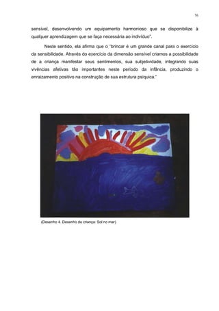 76
sensível, desenvolvendo um equipamento harmonioso que se disponibilize à
qualquer aprendizagem que se faça necessária ao indivíduo”.
Neste sentido, ela afirma que o “brincar é um grande canal para o exercício
da sensibilidade. Através do exercício da dimensão sensível criamos a possibilidade
de a criança manifestar seus sentimentos, sua subjetividade, integrando suas
vivências afetivas tão importantes neste período da infância, produzindo o
enraizamento positivo na construção de sua estrutura psíquica.”
(Desenho 4. Desenho de criança: Sol no mar)
 