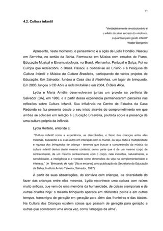 77
4.2. Cultura infantil
“Verdadeiramente revolucionário é
o efeito do sinal secreto do vindouro,
o qual fala pelo gesto infantil”
Walter Benjamin
Apresento, neste momento, o pensamento e a ação de Lydia Hortélio. Nasceu
em Serrinha, no sertão da Bahia. Formou-se em Música com estudos de Piano,
Educação Musical e Etnomusicologia, no Brasil, Alemanha, Portugal e Suíça. Foi na
Europa que redescobriu o Brasil. Passou a dedicar-se ao Ensino e à Pesquisa da
Cultura Infantil e Música da Cultura Brasileira, participando de vários projetos de
Educação. Em Salvador, fundou a Casa das 5 Pedrinhas, um lugar de brinquedo.
Em 2003, lançou o CD Abre a roda tindolelê e em 2004, Ó Bela Alice.
Lydia e Maria Amélia desenvolveram juntas um projeto na periferia de
Salvador (BA), em 1980, e a partir dessa experiência permaneceram parceiras nas
reflexões sobre Cultura Infantil. Sua influência no Centro de Estudos da Casa
Redonda se faz presente desde o seu início através do comprometimento em que
ambas se colocam em relação à Educação Brasileira, pautada sobre a presença de
uma cultura própria da infância.
Lydia Hortélio, entende a:
”Cultura Infantil como a experiência, as descobertas, o fazer das crianças entre elas
mesmas, buscando a si e ao outro em interação com o mundo, ou seja, toda a multiplicidade
e riqueza dos brinquedos de criança - teremos que buscar a compreensão da música da
cultura infantil dentro deste mesmo contexto, como parte que é de um mesmo corpo de
conhecimento, de um mesmo conhecimento com o corpo, nele incluídas, naturalmente, a
sensibilidade, a inteligência e a vontade como dimensões da vida na complementaridade e
inteireza.” (In “Brincando de roda” [fita e encarte], uma publicação da Secretaria da Educação
da Bahia, Instituto Anísio Teixeira, Salvador, 1977).
A partir de suas observações, do convívio com crianças, da diversidade do
fazer das crianças entre elas mesmas, Lydia reconhece uma cultura com raízes
muito antigas, que vem de uma memória da humanidade, de coisas atemporais e de
outras criadas hoje: o mesmo brinquedo aparece em diferentes povos e em outros
tempos, transmigra de geração em geração para além das fronteiras e das idades.
Na Cultura das Crianças existem coisas que passam de geração para geração e
outras que acontecem uma única vez, como ‘lampejos da alma’.
 