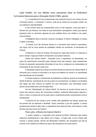 78
Lydia Hortélio, em sua reflexão como parecerista sobre os Parâmetros
Curriculares Nacionais para a Educação Infantil (1998), aponta:
“(...) a importância de uma compreensão mais profunda do que é ser criança, em seu
movimento próprio – o brinquedo / o brincar, onde ela se mostra em sua graça e poder, em
sua inteireza e espontaneidade.
O Ser humano deve ser compreendido como um Ser espiritual, o que quer dizer: o
Homem em sua inteireza, com todas as suas dimensões e abrangência, mesmo que apenas
possamos intuir ou vislumbrar algumas de suas múltiplas faces, seu mistério e seu poder,
suas promessa.
A Inteligência Nova é sensível, corporal e ecológica. É inteira e interligada. A criança
é inteira e sincrética.
A Criança é um Ser brincante. Brincar é o movimento mais natural e espontâneo,
sua língua. Ela se move através de qualidades infinitas de movimento: os Brinquedos de
Criança.
A Natureza é a Casa da Criança. Ela precisa de ‘lugar para brincar’ e a Natureza é
para a criança o lugar que melhor corresponde à sua própria natureza.
Existe uma Cultura Infantil – entendida como a experiência, as descobertas, um
corpo de conhecimento construído pelas Crianças entre elas mesmas, cujas variadíssimas
formas de expressão representam dimensões de seu Ser e configuram as necessidades de
crescimento do Ser Humano ainda novo.
A Identidade Cultural da Criança se constrói através do exercício da Cultura Infantil. É
brincando que a criança se reconhece e se inicia nos mistérios do mundo e no aprendizado
das experiências da humanidade.
A criança inaugura a compreensão de Cidadania na Infância, através da conquista do
Direito de Brincar, exercitando-se com seus pares no encantamento, na alegria e na disciplina
das regras que eles mesmos se impõem em seus Brinquedos, cuja observação severa
aponta sua prontidão para uma formação ética.
Há uma ‘Globalização’ da Cultura Infantil. Os meninos do mundo brincam mais ou
menos das mesmas coisas, têm movimentos similares, sutilmente diferenciados segundo o
clima, o meio e a maneira de ser de cada cultura, evidenciando porém características comuns
fundamentais.
O exercício de ser criança é pois o direito mais significativo da criança, aquele que
lhe permite Ser em plenitude e liberdade. Tendo conhecido o que isto significa, a criança
guardará para sempre a lição maior, a experiência mais inteira de Vida, como tesouro e meta
de toda sua busca como ser humano”.
Para Lydia, a Música da Cultura Infantil é:
“o melhor espelho e a expressão mais sensível de Brasil. Praticando esta música
estaremos restabelecendo o laço afetivo com a língua – a língua mãe, e com a língua mãe
musical, a canção popular, através dos Brinquedos Cantados, tão carregados que são de
encanto e dos mistérios da infância da raça e dos arquetípicos de nossa cultura”.
 