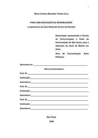 7
Maria Cristina Meirelles Toledo Cruz
PARA UMA EDUCAÇÃO DA SENSIBILIDADE:
a experiência da Casa Redonda Centro de Estudos
Dissertação apresentada à Escola
de Comunicações e Artes da
Universidade de São Paulo, para a
obtenção do título de Mestre em
Artes
Área de Concentração: Artes
Plásticas
Aprovada em: _________________________________________________
Banca Examinadora:
Prof. Dr._______________________________________________________
Instituição:_____________________________________________________
Assinatura:____________________________________________________
Prof. Dr._______________________________________________________
Instituição:_____________________________________________________
Assinatura:____________________________________________________
Prof. Dr._______________________________________________________
Instituição:_____________________________________________________
Assinatura:____________________________________________________
São Paulo
2005
 