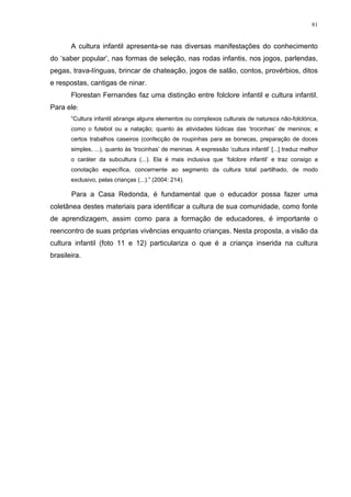 81
A cultura infantil apresenta-se nas diversas manifestações do conhecimento
do ‘saber popular’, nas formas de seleção, nas rodas infantis, nos jogos, parlendas,
pegas, trava-línguas, brincar de chateação, jogos de salão, contos, provérbios, ditos
e respostas, cantigas de ninar.
Florestan Fernandes faz uma distinção entre folclore infantil e cultura infantil.
Para ele:
“Cultura infantil abrange alguns elementos ou complexos culturais de natureza não-folclórica,
como o futebol ou a natação; quanto às atividades lúdicas das ‘trocinhas’ de meninos; e
certos trabalhos caseiros (confecção de roupinhas para as bonecas, preparação de doces
simples, ...), quanto às ‘trocinhas’ de meninas. A expressão ‘cultura infantil’ [...] traduz melhor
o caráter da subcultura (...). Ela é mais inclusiva que ‘folclore infantil’ e traz consigo a
conotação específica, concernente ao segmento da cultura total partilhado, de modo
exclusivo, pelas crianças (...).” (2004: 214).
Para a Casa Redonda, é fundamental que o educador possa fazer uma
coletânea destes materiais para identificar a cultura de sua comunidade, como fonte
de aprendizagem, assim como para a formação de educadores, é importante o
reencontro de suas próprias vivências enquanto crianças. Nesta proposta, a visão da
cultura infantil (foto 11 e 12) particulariza o que é a criança inserida na cultura
brasileira.
 