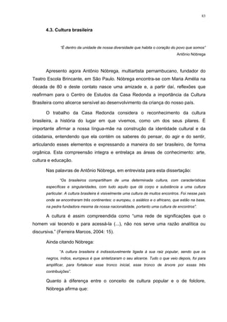 83
4.3. Cultura brasileira
“É dentro da unidade de nossa diversidade que habita o coração do povo que somos”
Antônio Nóbrega
Apresento agora Antônio Nóbrega, multiartista pernambucano, fundador do
Teatro Escola Brincante, em São Paulo. Nóbrega encontra-se com Maria Amélia na
década de 80 e deste contato nasce uma amizade e, a partir daí, reflexões que
reafirmam para o Centro de Estudos da Casa Redonda a importância da Cultura
Brasileira como alicerce sensível ao desenvolvimento da criança do nosso país.
O trabalho da Casa Redonda considera o reconhecimento da cultura
brasileira, a história do lugar em que vivemos, como um dos seus pilares. É
importante afirmar a nossa língua-mãe na construção da identidade cultural e da
cidadania, entendendo que ela contém os saberes do pensar, do agir e do sentir,
articulando esses elementos e expressando a maneira do ser brasileiro, de forma
orgânica. Esta compreensão integra e entrelaça as áreas de conhecimento: arte,
cultura e educação.
Nas palavras de Antônio Nóbrega, em entrevista para esta dissertação:
“Os brasileiros compartilham de uma determinada cultura, com características
específicas e singularidades, com tudo aquilo que dá corpo e substância a uma cultura
particular. A cultura brasileira é visivelmente uma cultura de muitos encontros. Foi nesse país
onde se encontraram três continentes: o europeu, o asiático e o africano, que estão na base,
na pedra fundadora mesma da nossa nacionalidade, portanto uma cultura de encontros”.
A cultura é assim compreendida como “uma rede de significações que o
homem vai tecendo e para acessá-la (...), não nos serve uma razão analítica ou
discursiva.” (Ferreira Marcos, 2004: 15).
Ainda citando Nóbrega:
“A cultura brasileira é indissoluvelmente ligada à sua raiz popular, sendo que os
negros, índios, europeus é que sintetizaram o seu alicerce. Tudo o que veio depois, foi para
amplificar, para fortalecer esse tronco inicial, esse tronco de árvore por essas três
contribuições”.
Quanto à diferença entre o conceito de cultura popular e o de folclore,
Nóbrega afirma que:
 