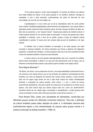 84
”O de cultura popular é muito mais abrangente. O conceito de folclore nos oferece
uma visão estática da cultura. O de cultura popular é, ao contrário, dinâmico, interage na
sociedade, é vivo e está evoluindo, continuamente, faz parte do dia-a-dia de uma
comunidade, de uma vila, de uma cidade, etc.
A globalização é o novo nome que se dá ao imperialismo tanto de cunho político
como cultural. Verdadeira globalização cultural teríamos se pudéssemos, nas nossas rádios e
televisões escutar música de toda a América Latina, de toda a Europa, da África, da Ásia, etc.
Mas não as escutamos, e sim “aquela música” imposta pelo poderio da indústria cultural. A
cultura popular deveria ter um enorme papel na educação. A nossa, que guarda seus mitos,
arquétipos e símbolos, corre o risco de se perder, porque a força da indústria cultural
massificadora é grande. O nosso povo tem sempre dado provas de resistência e de vigor
cultural.
O trabalho com a cultura brasileira na educação é de muita riqueza, por estar
vinculado a diversas tradições. Os ritmos presentes nas formas e gêneros dos folguedos
populares, a melodia das cantigas, o universo gestual, tudo isso é de uma exuberância ímpar
e deve ser colocado também a serviço do arte-educador.
A nossa cultura é de uma grande heterogeneidade mas com o espírito da unidade.
Dentro dessa diversidade, o Brasil é um país que fala basicamente uma só língua, que se
desenha um temperamento próprio e que parece querer constituir uma nação-cultura”.
Para Regina Machado 3
:
“No Brasil, nós temos, como professores de arte, uma responsabilidade fundamental frente a
nós mesmos e aos nossos alunos, que no meu entender diz respeito à reconstituição da alma
brasileira, por meio do despertar da memória das nossas raízes culturais, e essa memória
está viva em algum lugar dentro de nós e está ainda intacta em muitas manifestações
artísticas e produções da cultura popular, entre outras. (...) com o intuito de buscar
ressonâncias significativas, não para a gente se enclausurar na saudade de um tempo que já
passou, mas para buscar algo que ressoa porque está vivo, como um ‘pertencimento’
encoberto dentro de nós. Desse lugar, conquistado e ‘ressignificado’, é então possível abrir
nossa curiosidade e nossa visão crítica para perceber outras almas culturais (...).”
Para Renato Ortiz, existe uma “pluralidade de identidades, construídas por
diferentes grupos sociais em diferentes momentos históricos”. Para ele, a definição
de cultura brasileira passa pelas relações de poder e “a identidade nacional está
profundamente ligada a uma reinterpretação do popular pelos grupos sociais e à
própria construção do Estado brasileiro.” (1985: 8).
 
