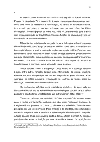85
6
O escritor Ariano Suassuna fala sobre a raiz popular da cultura brasileira.
Propôs, na década de 70, o movimento Armorial, como expressão do nosso povo,
como uma forma de resistência à massificação, no sentido de fortalecer a nossa,
incorporando de outras, o que nos enriquece, sem ser uma cópia das idéias
estrangeiras. A cultura popular, de forma viva, deve ser uma referência para o Brasil
real, em contraposição ao Brasil Oficial. Uma das funções da educação deveria ser
desenvolver um discernimento crítico.
Milton Santos, estudioso da geografia humana, fala sobre o Brasil enquanto
noção de território, como abrigo de todos os homens, como sendo a construção da
base material sobre a qual a sociedade produz sua própria história. Para ele, este
território está sendo moldado por quem manda, ou seja, ocorre um globaritarismo e
não uma globalização, numa sociedade de consumo que acaba nos transformando
em objeto, com uma mudança brutal de valores. Esta noção de território é
importante para a economia, para a sociedade e para a cultura.
Vários autores, como o antropólogo Darcy Ribeiro e o sociólogo Gilberto
Freyre, entre outros, também buscam uma interpretação da cultura brasileira,
formada por esta miscigenação tão rica no imaginário do povo brasileiro, a ser
valorizada na prática educativa, revitalizando na essência as nossas raízes na
construção da nossa identidade cultural nacional.
Os intelectuais, definidos como mediadores simbólicos da construção da
identidade nacional, são os “que descolam as manifestações culturais de sua esfera
particular e as articulam a uma totalidade que as transcende” (Ortiz, 1985: 141)
Temos um país com um patrimônio histórico, um patrimônio humano, o seu
povo e muitas manifestações culturais, que são nosso ‘patrimônio imaterial’. A
tradição oral está presente na cultura popular com sua sabedoria. Transmite seus
princípios pela via da observação direta, imitação e da oralidade, nas comunidades
que estão integradas com a Natureza. A aprendizagem é interdisciplinar, integrada.
Articula todas as áreas expressivas: o canto, a dança, o fazer, o brincar. As pessoas
participam das festas da tradição por uma necessidade interna, de repetição das
3
Informação Verbal: Mesa Redonda sobre Cultura Popular Brasileira, promovida pelo Artesanato Solidário,
Livraria da Vila, 2004.
 