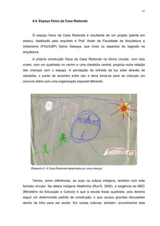 87
4.4. Espaço físico da Casa Redonda
O espaço físico da Casa Redonda é resultante de um projeto (planta em
anexo), idealizado pelo arquiteto e Prof. titular da Faculdade de Arquitetura e
Urbanismo (FAU/USP) Sylvio Sawaya, que inclui os aspectos do sagrado na
arquitetura.
A própria construção física da Casa Redonda na forma circular, com dois
níveis, com um quadrado no centro e uma clarabóia central, propicia outra relação
das crianças com o espaço. A percepção da entrada da luz solar através da
clarabóia, o ponto de encontro entre céu e terra torna-se para as crianças um
convívio diário com uma organização espacial diferente.
(Desenho 5. A Casa Redonda desenhada por uma criança)
Temos, como referências, as ocas na cultura indígena, também com este
formato circular. Na aldeia indígena Abelhinha (Ruri’õ, 2000), a exigência do MEC
(Ministério da Educação e Cultura) é que a escola fosse quadrada, pois deveria
seguir um determinado padrão de construção, o que causou grandes discussões
dentro da tribo para ser aceita. Em outras culturas, também, encontramos esta
 