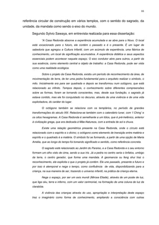 88
referência circular de construção em vários templos, com o sentido do sagrado, da
unidade, da mandala como sendo o eixo do mundo.
Segundo Sylvio Sawaya, em entrevista realizada para essa dissertação:
“A Casa Redonda absorve a experiência acumulada e se abre para o Novo. O local
está vocacionado para o futuro, ele contém o passado e é o presente. É um lugar de
sabedoria que agregou a Cultura Infantil, com um acúmulo de experiência, uma fábrica de
conhecimento, um local de significação acumulativa. A experiência didática e seus aspectos
essenciais podem acontecer naquele espaço. O eixo condutor abre para outros, a partir da
sua essência, como elemento central e objeto de trabalho: a Casa Redonda, pode ser vista
como uma realidade ecológica.
Sobre o projeto da Casa Redonda, existiu um período de reconhecimento da área, de
movimentação de terra, de ter uma pedra fundamental para o arquiteto realizar o símbolo, o
mito. Inicialmente era para ser quadrada e depois se transformou num octógono, que está
relacionado ao infinito. Tempos depois, o conhecimento sobre diferentes compreensões
sobre as formas, foram se tornando conscientes, mas, desde sua fundação, o sagrado já
estava contido, mas ele foi conquistado no decurso, através de uma vivência e de uma vida
explicitadora, do caráter do lugar.
O octógono também se relaciona com os templários, no período de grandes
transformações do século XIII. Relaciona-se também com o calendário lunar, com ‘I Ching’ e
os oitos hexagramas. A Casa Redonda é semelhante a um tólos, que é pré-helênico, anterior
à civilização grega, que era dedicada à Mãe-Natureza, com a entrada de sol e chuva.
Existe uma relação geométrica presente na Casa Redonda, onde o círculo está
relacionado com o espírito e o divino; o octógono como elemento de transição entre matéria e
espírito e o quadrado é a matéria. O símbolo foi se formando, a partir de uma opção de Maria
Amélia, que ao longo do tempo foi tomando significado e sentido, como referência concreta.
O sagrado está relacionado ao Jardim do Paraíso, e a Casa Redonda e o seu entorno
formam um olho visto de cima, sendo a sua íris. Já a pedra no centro seria o ônfalos, umbigo
da terra, o centro gerador, que forma uma mandala. A geomancia ou feng shui traz o
reconhecimento, ele explicita o que o projeto já contém. Ele une passado, presente e futuro e
por isso é atemporal e nega o tempo, como confluência de vida, disponibilizando para a
criança, na sua maneira de ser, trazendo o universo infantil, na prática da criança eterna.
Nega o espaço, por ser um axis mundi (Mircea Eliade), através de um poste de luz,
que liga céu, terra e inferno, com um valor cerimonial, na formação de uma coluna de luz da
clarabóia.
A vivência das crianças através do uso, apropriação e interpretação deste espaço
traz o imaginário como forma de conhecimento, ampliando a consciência com outras
 