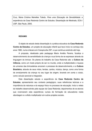 8
Cruz, Maria Cristina Meirelles Toledo. Para uma Educação da Sensibilidade: a
experiência da Casa Redonda Centro de Estudos. Dissertação de Mestrado, ECA /
USP, São Paulo, 2005.
RESUMO
O objeto de estudo desta dissertação é a prática educativa da Casa Redonda
Centro de Estudos, um projeto de educação infantil que teve início no começo dos
anos 1980, numa chácara em Carapicuíba /SP, e que continua existindo até hoje.
A proposta, idealizada pela pedagoga Maria Amélia Pereira, focaliza o
desenvolvimento da sensibilidade da criança e sua forma de se expressar através da
linguagem do brincar. Os pilares do trabalho da Casa Redonda são: a Cultura da
Infância, como um modo próprio de ser no mundo, onde a multiplicidade e riqueza
do universo das brincadeiras ancoram o processo de desenvolvimento, e a Cultura
Brasileira, através de seus mitos, lendas, cantos, música, dança, como uma forma
de enraizamento da criança no seu lugar de origem, levando em conta o corpo,
como veículo sensível e integrador.
Esta dissertação estuda a experiência da Casa Redonda Centro de
Estudos, apresentando seu contexto pedagógico, suas referências teóricas e a
importância da natureza e do espaço físico no processo de educação. Inclui o relato
do trabalho desenvolvido pela equipe da Casa Redonda; depoimentos de ex-alunos
que vivenciaram esta experiência; cursos de formação de educadores nesta
abordagem e o efeito multiplicador em outros projetos sociais.
 