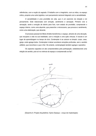 89
referências, com a noção do sagrado. O trabalho com o imaginário, com os mitos, no espaço
mítico, propicia uma outra logística, num pensamento racional integrado com a sensibilidade.
A sensibilidade é uma prontidão de vida, que é um exercício da intuição e do
pensamento. Está relacionada com emoção, sentimento e sensação. Primeiro vive a
sensação, sente a emoção de dentro para fora, num estado de prontidão, compreende o
espaço interno, como uma alquimia, que preenche o microcosmo, que provoca o sentimento,
como uma elaboração, que decanta.
O processo pessoal de Maria Amélia transformou o espaço, através de uma devoção,
que recupera a vida na sua totalidade, com a intuição e uma ação virtuosa. A escola é um
lugar de aprendizagem no tempo do ócio. Contemplar é se colocar no templo: corpo, casa,
igreja, onde agrega todos. Contemplar é deixar acontecer emoções profundas, sem o sentido
utilitário, que reconhece o que é Ser. No entanto, contemplação também agrega o operativo.
Os aspectos sagrados só são compreendidos pela participação, estabelecendo uma
relação de sentido, pois só na vivência do espaço a compreensão se faz”.
(Desenho 6. Projeto Arquitetônio: Sylvio Sawaya – croqui de implantação)
 