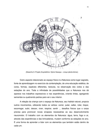 91
(Desenho 9. Projeto Arquitetônio: Sylvio Sawaya – croqui planta térreo)
Outro aspecto relacionado ao espaço físico é a Natureza como lugar sagrado,
fonte de aprendizagem no exercício da contemplação, de uma educação estética, de
cores, formas, espécies diferentes, texturas, na observação dos ciclos e das
estações do ano. Toda a infinidade de possibilidades que a Natureza nos dá
aparece nos trabalhos expressivos e nas experiências, criando tintas, agregando
sementes ou quebrando pedras para ver o seu interior.
A relação da criança com o espaço da Natureza, seu habitat natural, propicia
outros movimentos, utilizando todos os verbos: correr, pular, saltar, rolar, trepar,
escorregar, subir, descer, viver, respirar, sentir ... desafios físicos que o corpo
precisa para promover novas sinapses necessárias ao seu desenvolvimento
neuromotor. O trabalho com os elementos da Natureza: água, terra, fogo e ar,
através das experiências e das brincadeiras, mudam conforme as estações do ano.
É uma forma de aprender a lidar com os elementos que também estão dentro de
cada um.
 
