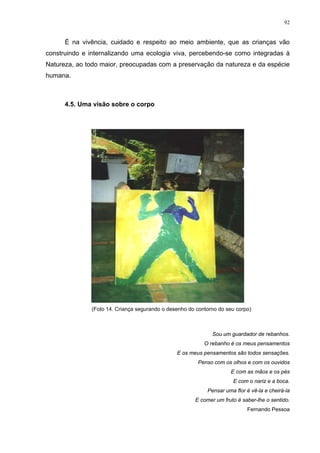 92
É na vivência, cuidado e respeito ao meio ambiente, que as crianças vão
construindo e internalizando uma ecologia viva, percebendo-se como integradas à
Natureza, ao todo maior, preocupadas com a preservação da natureza e da espécie
humana.
4.5. Uma visão sobre o corpo
(Foto 14. Criança segurando o desenho do contorno do seu corpo)
Sou um guardador de rebanhos.
O rebanho é os meus pensamentos
E os meus pensamentos são todos sensações.
Penso com os olhos e com os ouvidos
E com as mãos e os pés
E com o nariz e a boca.
Pensar uma flor é vê-la e cheirá-la
E comer um fruto é saber-lhe o sentido.
Fernando Pessoa
 