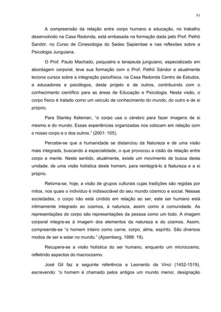 93
A compreensão da relação entre corpo humano e educação, no trabalho
desenvolvido na Casa Redonda, está embasada na formação dada pelo Prof. Pethö
Sandór, no Curso de Cinesiologia do Sedes Sapientiae e nas reflexões sobre a
Psicologia Junguiana.
O Prof. Paulo Machado, psiquiatra e terapeuta junguiano, especializado em
abordagem corporal, teve sua formação com o Prof. Pethö Sándor e atualmente
leciona cursos sobre a integração psicofísica, na Casa Redonda Centro de Estudos,
a educadores e psicólogos, deste projeto e de outros, contribuindo com o
conhecimento científico para as áreas de Educação e Psicologia. Nesta visão, o
corpo físico é tratado como um veículo de conhecimento do mundo, do outro e de si
próprio.
Para Stanley Keleman, “o corpo usa o cérebro para fazer imagens de si
mesmo e do mundo. Essas experiências organizadas nos colocam em relação com
o nosso corpo e o dos outros.” (2001: 105).
Percebe-se que a humanidade se distanciou da Natureza e de uma visão
mais integrada, buscando a especialidade, o que provocou a cisão da relação entre
corpo e mente. Neste sentido, atualmente, existe um movimento de busca desta
unidade, de uma visão holística deste homem, para reintegrá-lo à Natureza e a si
próprio.
Retoma-se, hoje, a visão de grupos culturais cujas tradições são regidas por
mitos, nos quais o indivíduo é indissociável do seu mundo cósmico e social. Nessas
sociedades, o corpo não está cindido em relação ao ser, este ser humano está
intimamente integrado ao cosmos, à natureza, assim como à comunidade. As
representações do corpo são representações da pessoa como um todo. A imagem
corporal integra-se à imagem dos elementos da natureza e do cosmos. Assim,
compreende-se “o homem inteiro como carne, corpo, alma, espírito. São diversos
modos de ser e estar no mundo.” (Ajzemberg, 1998: 19).
Recupera-se a visão holística do ser humano, enquanto um microcosmo,
refletindo aspectos do macrocosmo.
José Gil faz a seguinte referência a Leonardo da Vinci (1452-1519),
escrevendo: “o homem é chamado pelos antigos um mundo menor, designação
 