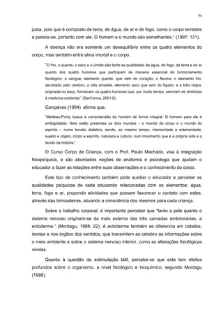94
justa, pois que é composto de terra, de água, de ar e de fogo, como o corpo terrestre
e parece-se, portanto com ele. O homem e o mundo são semelhantes.” (1997: 131).
A doença não era somente um desequilíbrio entre os quatro elementos do
corpo, mas também entre alma imortal e o corpo.
“O frio, o quente, o seco e o úmido são tanto as qualidades da água, do fogo, da terra e do ar
quanto dos quatro humores que participam de maneira essencial do funcionamento
fisiológico: o sangue, elemento quente, que vem do coração; o fleuma, o elemento frio,
secretado pelo cérebro; a bílis amarela, elemento seco que vem do fígado; e a bílis negra,
originada no baço, formavam os quatro humores que, por muito tempo, serviram de diretrizes
à medicina ocidental.” (Sant’anna, 2001:8).
Gonçalves (1994) afirma que:
“Merleau-Ponty busca a compreensão do homem de forma integral. O homem para ele é
ambigüidade. Nele estão presentes os dois mundos – o mundo do corpo e o mundo do
espírito – numa tensão dialética, sendo, ao mesmo tempo, interioridade e exterioridade,
sujeito e objeto, corpo e espírito, natureza e cultura, num movimento que é a própria vida e o
tecido da história.”
O Curso Corpo de Criança, com o Prof. Paulo Machado, visa à integração
fisiopsíquica, e são abordados noções de anatomia e psicologia que ajudam o
educador a fazer as relações entre suas observações e o conhecimento do corpo.
Este tipo de conhecimento também pode auxiliar o educador a perceber as
qualidades psíquicas de cada educando relacionadas com os elementos: água,
terra, fogo e ar, propondo atividades que possam favorecer o contato com estes,
através das brincadeiras, ativando a consciência dos mesmos para cada criança.
Sobre o trabalho corporal, é importante perceber que “tanto a pele quanto o
sistema nervoso originam-se da mais externa das três camadas embrionárias, a
ectoderme.” (Montagu, 1988: 22). A ectoderme também se diferencia em cabelos,
dentes e nos órgãos dos sentidos, que transmitem ao cérebro as informações sobre
o meio ambiente e sobre o sistema nervoso interior, como as alterações fisiológicas
vividas.
Quanto à questão da estimulação tátil, percebe-se que esta tem efeitos
profundos sobre o organismo, a nível fisiológico e bioquímico, segundo Montagu
(1988).
 