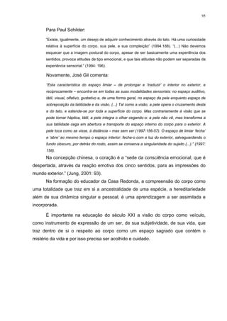 95
Para Paul Schilder:
“Existe, igualmente, um desejo de adquirir conhecimento através do tato. Há uma curiosidade
relativa à superfície do corpo, sua pele, e sua compleição” (1994:188). “(...) Não devemos
esquecer que a imagem postural do corpo, apesar de ser basicamente uma experiência dos
sentidos, provoca atitudes de tipo emocional, e que tais atitudes não podem ser separadas da
experiência sensorial.” (1994: 196).
Novamente, José Gil comenta:
“Esta característica do espaço limiar – de prolongar e ‘traduzir’ o interior no exterior, e
reciprocamente – encontra-se em todas as suas modalidades sensoriais: no espaço auditivo,
tátil, visual, olfativo, gustativo e, de uma forma geral, no espaço da pele enquanto espaço de
sobreposição da tatilidade e da visão. (...) Tal como a visão, a pele opera o cruzamento desta
e do tato, e estende-se por toda a superfície do corpo. Mas contrariamente à visão que se
pode tornar háptica, tátil, a pele integra o olhar cegando-o: a pele não vê, mas transforma a
sua tatilidade cega em abertura e transporte do espaço interno do corpo para o exterior. A
pele toca como se visse, à distância – mas sem ver (1997:156-57). O espaço de limiar ‘fecha’
e ‘abre’ ao mesmo tempo o espaço interior: fecha-o com a luz do exterior, salvaguardando o
fundo obscuro, por detrás do rosto, assim se conserva a singularidade do sujeito (...).” (1997:
158).
Na concepção chinesa, o coração é a “sede da consciência emocional, que é
despertada, através da reação emotiva dos cinco sentidos, para as impressões do
mundo exterior.” (Jung, 2001: 93).
Na formação do educador da Casa Redonda, a compreensão do corpo como
uma totalidade que traz em si a ancestralidade de uma espécie, a hereditariedade
além de sua dinâmica singular e pessoal, é uma aprendizagem a ser assimilada e
incorporada.
É importante na educação do século XXI a visão do corpo como veículo,
como instrumento de expressão de um ser, de sua subjetividade, de sua vida, que
traz dentro de si o respeito ao corpo como um espaço sagrado que contém o
mistério da vida e por isso precisa ser acolhido e cuidado.
 