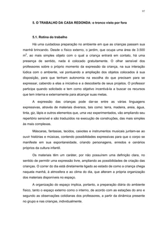 97
5. O TRABALHO DA CASA REDONDA: o tronco visto por fora
5.1. Rotina do trabalho
Há uma cuidadosa preparação no ambiente em que as crianças passam sua
manhã brincando. Desde o físico externo, o jardim, que ocupa uma área de 3.500
m2
, ao mais simples objeto com o qual a criança entrará em contato, há uma
presença de sentido, nada é colocado gratuitamente. O olhar sensível dos
professores sobre o próprio momento da expressão da criança, na sua interação
lúdica com o ambiente, vai pontuando a ampliação dos objetos colocados à sua
disposição, para que tenham autonomia na escolha do que precisam para se
expressar, cabendo a elas a iniciativa e a descoberta de seus projetos. O professor
participa quando solicitado e tem como objetivo incentivá-la a buscar os recursos
que tem interna e externamente para alcançar suas metas.
A expressão das crianças pode dar-se entre as várias linguagens
expressivas, através de materiais diversos, tais como: terra, madeira, areia, água,
tinta, giz, lápis e outros elementos que, uma vez experimentados, vão ampliando seu
repertório sensível e são traduzidos na execução de construções, das mais simples
às mais complexas.
Máscaras, fantasias, tecidos, caixotes e instrumentos musicais juntam-se ao
ouvir histórias e músicas, contendo possibilidades expressivas para que o corpo se
manifeste em sua espontaneidade, criando personagens, enredos e cenários
próprios da cultura infantil.
Os materiais têm um caráter, por não possuírem uma definição clara, no
sentido de permitir uma expressão livre, ampliando as possibilidades de criação das
crianças. O correr do dia está diretamente ligado ao estado de como a criança chega
naquela manhã, à atmosfera e ao clima do dia, que alteram a própria organização
dos materiais disponíveis no espaço.
A organização do espaço implica, portanto, a preparação diária do ambiente
físico, tanto o espaço externo como o interno, de acordo com as estações do ano e
segundo as observações cotidianas dos professores, a partir da dinâmica presente
no grupo e nas crianças, individualmente.
 