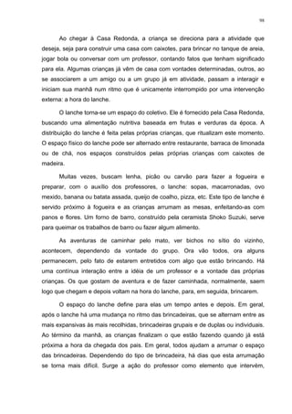 98
Ao chegar à Casa Redonda, a criança se direciona para a atividade que
deseja, seja para construir uma casa com caixotes, para brincar no tanque de areia,
jogar bola ou conversar com um professor, contando fatos que tenham significado
para ela. Algumas crianças já vêm de casa com vontades determinadas, outros, ao
se associarem a um amigo ou a um grupo já em atividade, passam a interagir e
iniciam sua manhã num ritmo que é unicamente interrompido por uma intervenção
externa: a hora do lanche.
O lanche torna-se um espaço do coletivo. Ele é fornecido pela Casa Redonda,
buscando uma alimentação nutritiva baseada em frutas e verduras da época. A
distribuição do lanche é feita pelas próprias crianças, que ritualizam este momento.
O espaço físico do lanche pode ser alternado entre restaurante, barraca de limonada
ou de chá, nos espaços construídos pelas próprias crianças com caixotes de
madeira.
Muitas vezes, buscam lenha, picão ou carvão para fazer a fogueira e
preparar, com o auxílio dos professores, o lanche: sopas, macarronadas, ovo
mexido, banana ou batata assada, queijo de coalho, pizza, etc. Este tipo de lanche é
servido próximo à fogueira e as crianças arrumam as mesas, enfeitando-as com
panos e flores. Um forno de barro, construído pela ceramista Shoko Suzuki, serve
para queimar os trabalhos de barro ou fazer algum alimento.
As aventuras de caminhar pelo mato, ver bichos no sítio do vizinho,
acontecem, dependendo da vontade do grupo. Ora vão todos, ora alguns
permanecem, pelo fato de estarem entretidos com algo que estão brincando. Há
uma contínua interação entre a idéia de um professor e a vontade das próprias
crianças. Os que gostam de aventura e de fazer caminhada, normalmente, saem
logo que chegam e depois voltam na hora do lanche, para, em seguida, brincarem.
O espaço do lanche define para elas um tempo antes e depois. Em geral,
após o lanche há uma mudança no ritmo das brincadeiras, que se alternam entre as
mais expansivas às mais recolhidas, brincadeiras grupais e de duplas ou individuais.
Ao término da manhã, as crianças finalizam o que estão fazendo quando já está
próxima a hora da chegada dos pais. Em geral, todos ajudam a arrumar o espaço
das brincadeiras. Dependendo do tipo de brincadeira, há dias que esta arrumação
se torna mais difícil. Surge a ação do professor como elemento que intervém,
 