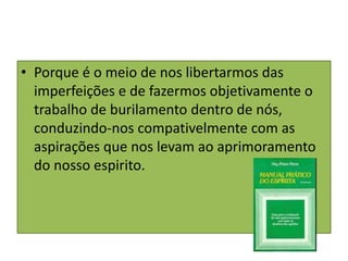• Porque é o meio de nos libertarmos das
imperfeições e de fazermos objetivamente o
trabalho de burilamento dentro de nós,
conduzindo-nos compativelmente com as
aspirações que nos levam ao aprimoramento
do nosso espirito.
 
