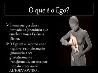 O que é o Ego?
É uma energia densa
formada de ignorância que
envolve a nossa Essência
Divina.
O Ego em si mesmo não é
negativo, é simplesmente
ignorância a ser
gradativamente
transformada, em nós, por
meio do processo do
AUTOENVONTRO...
 