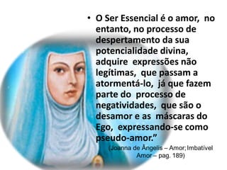 • O Ser Essencial é o amor, no
entanto, no processo de
despertamento da sua
potencialidade divina,
adquire expressões não
legítimas, que passam a
atormentá-lo, já que fazem
parte do processo de
negatividades, que são o
desamor e as máscaras do
Ego, expressando-se como
pseudo-amor.”
 
