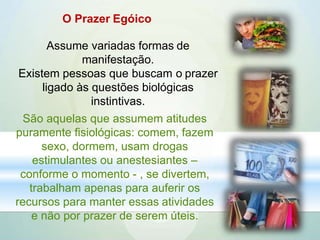 O Prazer Egóico
Assume variadas formas de
manifestação.
Existem pessoas que buscam o prazer
ligado às questões biológicas
instintivas.
São aquelas que assumem atitudes
puramente fisiológicas: comem, fazem
sexo, dormem, usam drogas
estimulantes ou anestesiantes –
conforme o momento - , se divertem,
trabalham apenas para auferir os
recursos para manter essas atividades
e não por prazer de serem úteis.
 