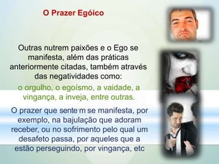 O Prazer Egóico
Outras nutrem paixões e o Ego se
manifesta, além das práticas
anteriormente citadas, também através
das negatividades como:
o orgulho, o egoísmo, a vaidade, a
vingança, a inveja, entre outras.
O prazer que sente.m se manifesta, por
exemplo, na bajulação que adoram
receber, ou no sofrimento pelo qual um
desafeto passa, por aqueles que a
estão perseguindo, por vingança, etc
 