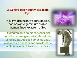 O Cultivo das Negatividades do
Ego
O cultivo das negatividades do Ego,
não obstante gerem um prazer
momentâneo, exaurem o Ser.
Diferentemente do prazer essencial
portador de energias sutis refazedoras,
as energias egóicas são demasiado
grosseiras e acabam por desvitalizar e
danificar o perispírito e o corpo físico.
 