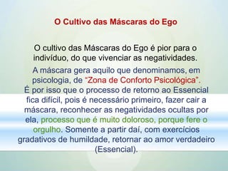 O Cultivo das Máscaras do Ego
O cultivo das Máscaras do Ego é pior para o
indivíduo, do que vivenciar as negatividades.
A máscara gera aquilo que denominamos, em
psicologia, de “Zona de Conforto Psicológica”.
É por isso que o processo de retorno ao Essencial
fica difícil, pois é necessário primeiro, fazer cair a
máscara, reconhecer as negatividades ocultas por
ela, processo que é muito doloroso, porque fere o
orgulho. Somente a partir daí, com exercícios
gradativos de humildade, retornar ao amor verdadeiro
(Essencial).
 