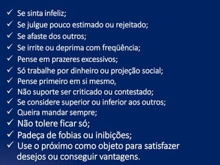 Se sinta infeliz;
 Se julgue pouco estimado ou rejeitado;
 Se afaste dos outros;
 Se irrite ou deprima com freqüência;
 Pense em prazeres excessivos;
 Só trabalhe por dinheiro ou projeção social;
 Pense primeiro em si mesmo,
 Não suporte ser criticado ou contestado;
 Se considere superior ou inferior aos outros;
 Queira mandar sempre;
 Não tolere ficar só;
 Padeça de fobias ou inibições;
 Use o próximo como objeto para satisfazer
desejos ou conseguir vantagens.
 