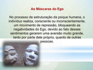 As Máscaras do Ego
No processo de estruturação da psique humana, o
indivíduo realiza, consciente ou inconscientemente,
um movimento de repressão, bloqueando as
negatividades do Ego, devido ao fato desses
sentimentos gerarem uma aversão muito grande,
tanto por parte dele próprio, quanto de outras
pessoas.
 