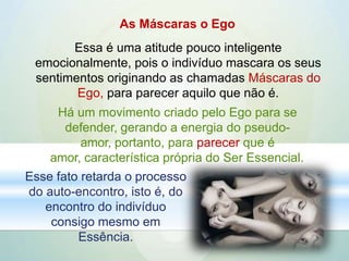 As Máscaras o Ego
Essa é uma atitude pouco inteligente
emocionalmente, pois o indivíduo mascara os seus
sentimentos originando as chamadas Máscaras do
Ego, para parecer aquilo que não é.
Há um movimento criado pelo Ego para se
defender, gerando a energia do pseudo-
amor, portanto, para parecer que é
amor, característica própria do Ser Essencial.
Esse fato retarda o processo
do auto-encontro, isto é, do
encontro do indivíduo
consigo mesmo em
Essência.
 