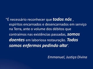 “É necessário reconhecer que todos nós ,
espíritos encarnados e desencarnados em serviço
na Terra, ante o volume dos débitos que
contraímos nas existências passadas, somos
doentes em laboriosa restauração. Todos
somos enfermos pedindo alta”.
Emmanuel, Justiça Divina
 
