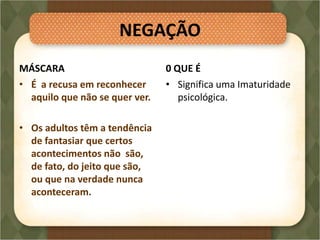 NEGAÇÃO
MÁSCARA
• É a recusa em reconhecer
aquilo que não se quer ver.
• Os adultos têm a tendência
de fantasiar que certos
acontecimentos não são,
de fato, do jeito que são,
ou que na verdade nunca
aconteceram.
0 QUE É
• Significa uma Imaturidade
psicológica.
 
