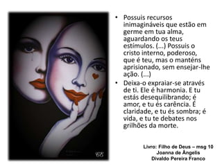 Livro: Filho de Deus – msg 10
Joanna de Ângelis
Divaldo Pereira Franco
.
• Possuis recursos
inimagináveis que estão em
germe em tua alma,
aguardando os teus
estímulos. (...) Possuis o
cristo interno, poderoso,
que é teu, mas o manténs
aprisionado, sem ensejar-lhe
ação. (...)
• Deixa-o expraiar-se através
de ti. Ele é harmonia. E tu
estás desequilibrando; é
amor, e tu és carência. É
claridade, e tu és sombra; é
vida, e tu te debates nos
grilhões da morte.
 