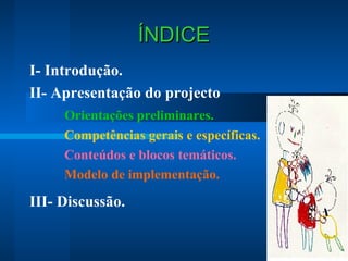 ÍNDICE
I- Introdução.
II- Apresentação do projecto
Orientações preliminares.
Competências gerais e específicas.
Conteúdos e blocos temáticos.
Modelo de implementação.

III- Discussão.

 