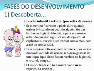 FASES DO DESENVOLVIMENTO
1) Descoberta...
 Ereção infantil é reflexa (por volta 18 meses)
 Se o menino ficar com o pênis duro quando
estiver brincando ou quando alguém for dar
banho ou higienizá-lo, não é para se assustar
achando que isso significa um desejo sexual
explicitado, que ele quer transar com a mãe, com
a avó ou com a babá.
 Essa ereção é reflexa e pode acontecer por vários
motivos: vontade de urinar, sensação gostosa de
um toque (que ele se fez ou recebeu na higiene),
o roçar da roupa...
 O importante é não assustar-se e nem
reprimir a criança.
 